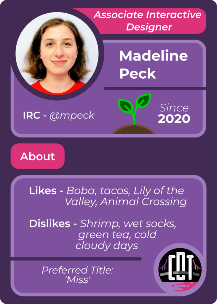 Trading card for Madeilne Peck - Associate Interactive Designer - IRC mpeck - since 2020 - Likes boba, tacos, lily of the valley, Animal Crossing - Dislikes shrimp, wet socks, green tea, cold cloudy days - Preferred Title Miss