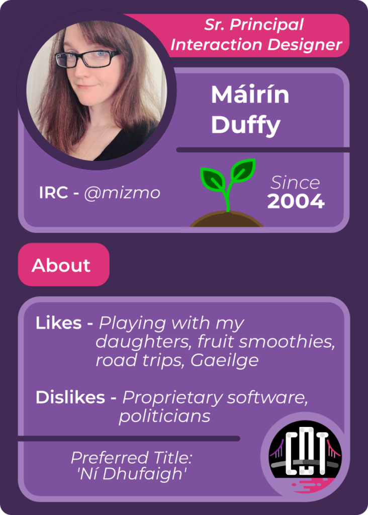 Trading card for Máirín Duffy - Sr. Principal Interaction Designer - IRC mizmo - Since 2004 - Likes playing with my daughters, fruit smoothies, road trips, Gaeilge - Dislikes proprietary software, politicians - Preferred Title Ní Dhufaigh